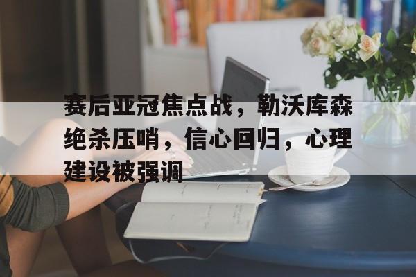 Ray Esports-关于赛后亚冠焦点战，勒沃库森绝杀压哨，信心回归，心理建设被强调的信息