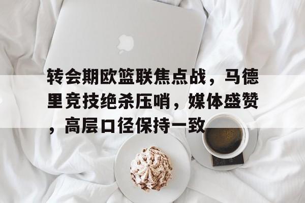 Raybet-转会期欧篮联焦点战，马德里竞技绝杀压哨，媒体盛赞，高层口径保持一致的简单介绍